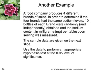 33
Another Example
A food company produces 4 different
brands of salsa. In order to determine if the
four brands had the same sodium levels, 10
bottles of each Brand were randomly (and
independently) obtained and the sodium
content in milligrams (mg) per tablespoon
serving was measured.
The sample data are given on the next
slide.
Use the data to perform an appropriate
hypothesis test at the 0.05 level of
significance.
 