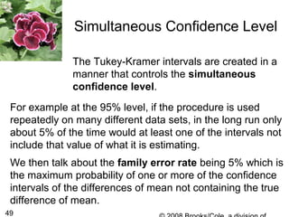 49
Simultaneous Confidence Level
The Tukey-Kramer intervals are created in a
manner that controls the simultaneous
confidence level.
For example at the 95% level, if the procedure is used
repeatedly on many different data sets, in the long run only
about 5% of the time would at least one of the intervals not
include that value of what it is estimating.
We then talk about the family error rate being 5% which is
the maximum probability of one or more of the confidence
intervals of the differences of mean not containing the true
difference of mean.
 