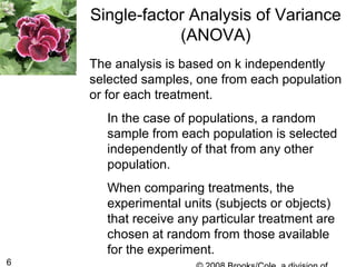 6
The analysis is based on k independently
selected samples, one from each population
or for each treatment.
In the case of populations, a random
sample from each population is selected
independently of that from any other
population.
When comparing treatments, the
experimental units (subjects or objects)
that receive any particular treatment are
chosen at random from those available
for the experiment.
Single-factor Analysis of Variance
(ANOVA)
 