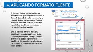 4. APLICANDO FORMATO FUENTE
El formato fuente, son los atributos o
características que se aplica a la fuente o
llamado texto. Entre ellos tenemos: tipo,
tamaño, borrar formato, estilo (negrita,
cursiva, subrayado, tachado, subíndice,
superíndice, cambio de mayúsculas a
minúsculas), relleno y color.
Este se aplicará a través del Menú
INICIO/sub menú FUENTE. Una de las
primeras pautas para trabajar con este
comando es decidir si primero se
escribirá el documento y se seleccionará
o si primero se quiere dar el formato y
luego escribir.
 
