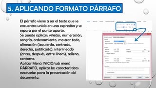 5. APLICANDO FORMATO PÁRRAFO
El párrafo viene a ser el texto que se
encuentra unido en una expresión y se
separa por el punto aparte.
Se puede aplicar: viñetas, numeración,
sangría, ordenamiento, mostrar todo,
alineación (izquierda, centrado,
derecha, justificado), interlineado
(antes, después, entre líneas), relleno,
contorno.
Aplicar Menú INICIO/sub menú
PÁRRAFO, aplicar las características
necesarias para la presentación del
documento.
 