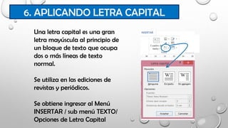 6. APLICANDO LETRA CAPITAL
Una letra capital es una gran
letra mayúscula al principio de
un bloque de texto que ocupa
dos o más líneas de texto
normal.
Se utiliza en las ediciones de
revistas y periódicos.
Se obtiene ingresar al Menú
INSERTAR / sub menú TEXTO/
Opciones de Letra Capital
 