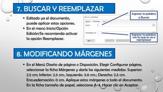  Editado ya el documento,
puede aplicar estas opciones.
 En el menú Inicio/Opción
Edición/Se recomienda activar
la opción Reemplazar.
7. BUSCAR Y REEMPLAZAR
8. MODIFICANDO MÁRGENES
 En el Menú Diseño de página o Disposición. Elegir Configurar página,
seleccionar la ficha Márgenes y darle las siguientes medidas: Superior:
2.5 cm; Inferior: 2.5 cm.; Izquierdo: 3.0 cm.; Derecho: 2.5 cm.
Encuadernación: 0 cm. Aplique estos márgenes a todo el documento.
En la ficha tamaño de papel, seleccione A-4. Hacer clic en Aceptar.
Ingresar la palabra
a Buscar
Ingresar la palabra
con la que se va a
reemplazar
 