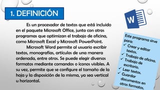 Es un procesador de textos que está incluido
en el paquete Microsoft Office, junto con otros
programas que optimizan el trabajo de oficina,
como Microsoft Excel y Microsoft PowerPoint.
Microsoft Word permite al usuario escribir
textos, monografías, artículos de una manera
ordenada, entre otros. Se puede elegir diversos
formatos mediante comandos o íconos visibles. A
su vez, permite que se configure el tamaño de la
hoja y la disposición de la misma, ya sea vertical
u horizontal.
1. DEFINICIÓN
 