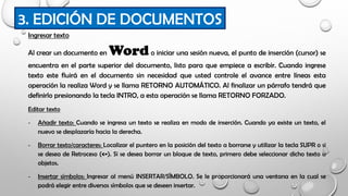 Ingresar texto
Al crear un documento en Wordo iniciar una sesión nueva, el punto de inserción (cursor) se
encuentra en el parte superior del documento, listo para que empiece a escribir. Cuando ingrese
texto este fluirá en el documento sin necesidad que usted controle el avance entre líneas esta
operación la realiza Word y se llama RETORNO AUTOMÁTICO. Al finalizar un párrafo tendrá que
definirlo presionando la tecla INTRO, a esta operación se llama RETORNO FORZADO.
Editar texto
- Añadir texto: Cuando se ingresa un texto se realiza en modo de inserción. Cuando ya existe un texto, el
nuevo se desplazaría hacia la derecha.
- Borrar texto/caracteres: Localizar el puntero en la posición del texto a borrarse y utilizar la tecla SUPR o si
se desea de Retroceso (<-). Si se desea borrar un bloque de texto, primero debe seleccionar dicho texto u
objetos.
- Insertar símbolos: Ingresar al menú INSERTAR/SÍMBOLO. Se le proporcionará una ventana en la cual se
podrá elegir entre diversos símbolos que se deseen insertar.
3. EDICIÓN DE DOCUMENTOS
 