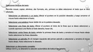Seleccionar bloques de texto
Permite mover, copiar, eliminar, dar formato, etc., primero se debe seleccionar el texto que se verá
afectado.
- Seleccionar un elemento o un texto: Ubicar el puntero en la posición deseada y luego arrastrar el
mouse hasta seleccionar el texto.
- Seleccionar una palabra: hacer doble clic en la palabra deseada.
- Seleccionar una línea de texto: Ubicar el puntero al inicio de la línea que se desea seleccionar y
cuando aparezca una flecha al lado derecho, hacer clic.
- Seleccionar varias líneas de texto: señalar la primera línea de texto y arrastre el mouse hacia abajo
hasta seleccionar las líneas deseadas.
- Seleccionar un párrafo: En el margen izquierdo del primer párrafo a seleccionar y arrastre el mouse
hacia abajo, hasta seleccionar lo deseado.
Seleccionar un documento completo
Utilizar Ctrl E y se obtendrá la selección automática de todo el documento.
 
