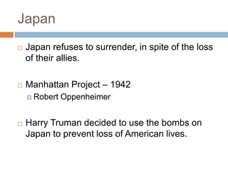 Japan
   Japan refuses to surrender, in spite of the loss
    of their allies.

   Manhattan Project – 1942
     Robert   Oppenheimer


   Harry Truman decided to use the bombs on
    Japan to prevent loss of American lives.
 