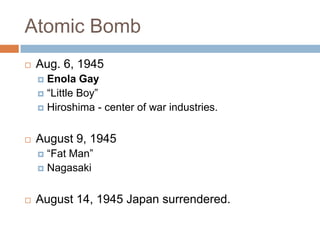 Atomic Bomb
   Aug. 6, 1945
     Enola Gay
     “Little Boy”
     Hiroshima - center of war industries.



   August 9, 1945
     “Fat Man”
     Nagasaki



   August 14, 1945 Japan surrendered.
 