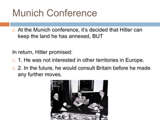 Munich Conference
   At the Munich conference, it’s decided that Hitler can
    keep the land he has annexed, BUT

In return, Hitler promised:
 1. He was not interested in other territories in Europe.

 2. In the future, he would consult Britain before he made

   any further moves.
 