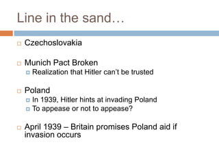 Line in the sand…
   Czechoslovakia

   Munich Pact Broken
       Realization that Hitler can’t be trusted

   Poland
     In 1939, Hitler hints at invading Poland
     To appease or not to appease?


   April 1939 – Britain promises Poland aid if
    invasion occurs
 