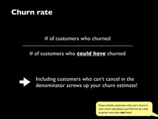 Churn rate
# of customers who churned
# of customers who could have churned
Including customers who can‘t cancel in the
denominator screws up your churn estimate!
If you include customers who can‘t churn in
your churn calculation, you‘ll be hit by a bad
surprise once they can leave!
 