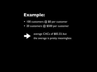 • 100 customers @ $0 per customer
• 20 customers @ $500 per customer
average CACs of $83.33, but
the average is pretty meaningless
Example:
 