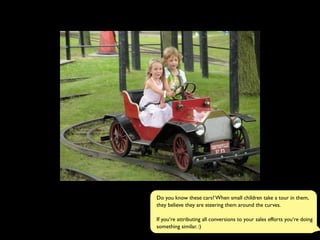 Do you know these cars? When small children take a tour in them,
they believe they are steering them around the curves.
If you‘re attributing all conversions to your sales efforts you‘re doing
something similar. :)
 