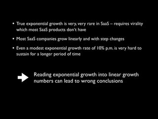 • True exponential growth is very, very rare in SaaS – requires virality
which most SaaS products don‘t have
• Most SaaS companies grow linearly and with step changes
• Even a modest exponential growth rate of 10% p.m. is very hard to
sustain for a longer period of time
Reading exponential growth into linear growth
numbers can lead to wrong conclusions
 