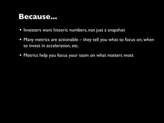• Investors want historic numbers, not just a snapshot
• Many metrics are actionable – they tell you what to focus on, when
to invest in acceleration, etc.
• Metrics help you focus your team on what matters most
Because...
 