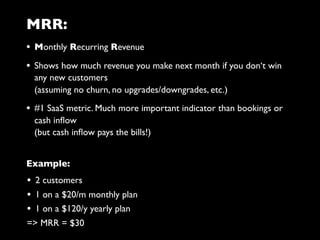 MRR:
• Monthly Recurring Revenue
• Shows how much revenue you make next month if you don‘t win
any new customers
(assuming no churn, no upgrades/downgrades, etc.)
• #1 SaaS metric. Much more important indicator than bookings or
cash inﬂow
(but cash inﬂow pays the bills!)
• 2 customers
• 1 on a $20/m monthly plan
• 1 on a $120/y yearly plan
=> MRR = $30
Example:
 
