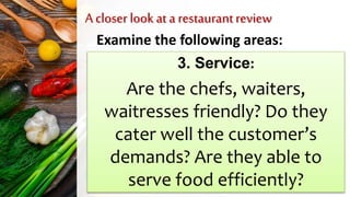 A closer look at a restaurantreview
Examine the following areas:
3. Service:
Are the chefs, waiters,
waitresses friendly? Do they
cater well the customer’s
demands? Are they able to
serve food efficiently?
 