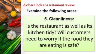 A closer look at a restaurantreview
Examine the following areas:
5. Cleanliness:
Is the restaurant as well as its
kitchen tidy? Will customers
need to worry if the food they
are eating is safe?
 
