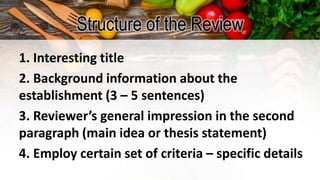 Structure of the Review
1. Interesting title
2. Background information about the
establishment (3 – 5 sentences)
3. Reviewer’s general impression in the second
paragraph (main idea or thesis statement)
4. Employ certain set of criteria – specific details
 