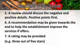 Structure of the Review
5. A review should discuss the negative and
positive details. Positive points first.
6. A recommendation may be given towards the
end to help the establishment improve the
services if offers.
7. A rating may be provided
(e.g. three out of five stars)
 