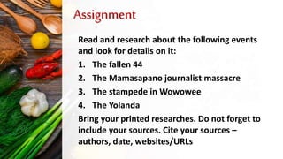 Assignment
Read and research about the following events
and look for details on it:
1. The fallen 44
2. The Mamasapano journalist massacre
3. The stampede in Wowowee
4. The Yolanda
Bring your printed researches. Do not forget to
include your sources. Cite your sources –
authors, date, websites/URLs
 
