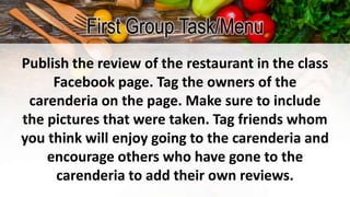 First Group Task/Menu
Publish the review of the restaurant in the class
Facebook page. Tag the owners of the
carenderia on the page. Make sure to include
the pictures that were taken. Tag friends whom
you think will enjoy going to the carenderia and
encourage others who have gone to the
carenderia to add their own reviews.
 