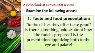 A closer look at a restaurantreview
Examine the following areas:
1. Taste and food presentation:
Do the dishes they offer taste good?
Is there something unique about how
the food is prepared? Is the
presentation appetizing both to the
eye and palate?
 
