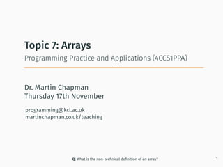 Dr. Martin Chapman
programming@kcl.ac.uk
martinchapman.co.uk/teaching
Programming Practice and Applications (4CCS1PPA)
Topic 7: Arrays
Q: What is the non-technical deﬁnition of an array? 1
Thursday 17th November
 