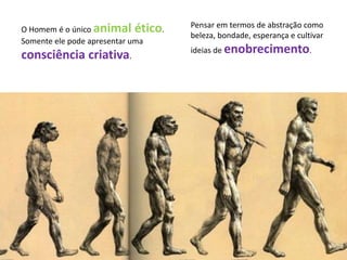 O Homem é o único animal ético.
Somente ele pode apresentar uma
consciência criativa.
Pensar em termos de abstração como
beleza, bondade, esperança e cultivar
ideias de enobrecimento.
 