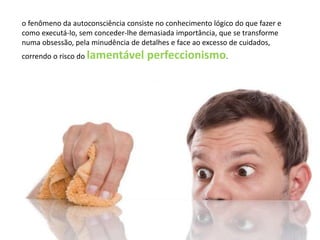 o fenômeno da autoconsciência consiste no conhecimento lógico do que fazer e
como executá-lo, sem conceder-lhe demasiada importância, que se transforme
numa obsessão, pela minudência de detalhes e face ao excesso de cuidados,
correndo o risco do lamentável perfeccionismo.
 