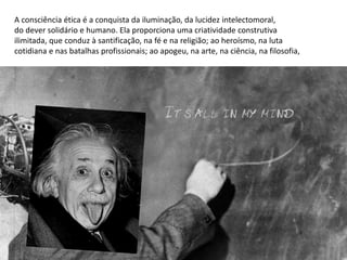 A consciência ética é a conquista da iluminação, da lucidez intelectomoral,
do dever solidário e humano. Ela proporciona uma criatividade construtiva
ilimitada, que conduz à santificação, na fé e na religião; ao heroísmo, na luta
cotidiana e nas batalhas profissionais; ao apogeu, na arte, na ciência, na filosofia,
 