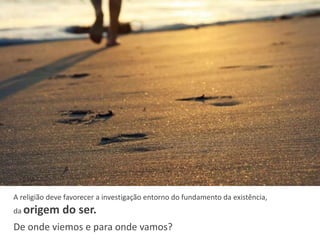A religião deve favorecer a investigação entorno do fundamento da existência,
da origem do ser.
De onde viemos e para onde vamos?
 