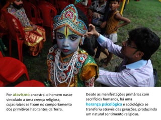 Por atavismo ancestral o homem nasce
vinculado a uma crença religiosa,
cujas raízes se fixam no comportamento
dos primitivos habitantes da Terra.
Desde as manifestações primárias com
sacrifícios humanos, há uma
herança psicológica e sociológica se
transferiu através das gerações, produzindo
um natural sentimento religioso.
 