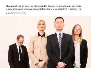 Quando chega ao auge, se distancia dos demais e com o tempo seu cargo
é ameaçado por um novo competidor e logo se vê obsoleto e, isolado, cai
em depressão.
 