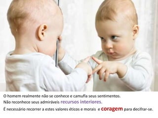 O homem realmente não se conhece e camufla seus sentimentos.
Não reconhece seus admiráveis recursos interiores.
É necessário recorrer a estes valores éticos e morais e coragem para decifrar-se.
 