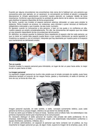 Cuando por alguna circunstancia nos encontramos más cerca de lo habitual con una persona que
conocemos poco (por ejemplo, en un ascensor), la conversación se limitará al saludo y enseguida
desviaremos la mirada aparentando concentrar nuestra atención en cualquier detalle de poca
importancia. Conforme vaya disminuyendo la cantidad de gente dentro de la cabina, nos moveremos
para distribuir el espacio disponible de forma proporcional.
De hecho, cuando nos invaden el espacio personal solemos retroceder un paso para ampliar la
distancia. Dicha invasión se produce, en ocasiones, para intimidar o poner nervioso al interlocutor
obligándole a retroceder y que muestre, de ese modo, sumisión.
En general, cuando no conocemos a otra persona, o bien no nos gusta o no confiamos en ella,
nuestro espacio se amplía considerablemente. Por ello, las dimensiones del espacio que nos rodea
en esa situación dependerán de las circunstancias del encuentro.
En definitiva, es preciso guardar la distancia física respetando el espacio vital de cada persona, ya
que no tener en cuenta este aspecto puede llevar a que nuestro interlocutor se sienta agredido si
invadimos su espacio o, por el contrario, interprete que hay desinterés por nuestra parte si el espacio
que mantenemos es demasiado amplio.




Ten en cuenta
Cuando invadan tu espacio personal para intimidarte, en lugar de dar un paso hacia atrás, lo mejor
es dar un paso hacia un lado.

La imagen personal
La expresión imagen personal es mucho más amplia que el simple concepto de vestido, pues hace
referencia también al conjunto de los rasgos físicos, gestos y movimientos; el estilo al caminar; el
tono de voz; la forma de mirar; etc.




Imagen personal equivale, en este sentido, a estilo, concepto sumamente relativo, pues cada
persona se forma su propia imagen, distinta a la que tienen los demás de ella.
Si bien es cierto que el hábito no hace al monje, factores como el efecto halo, los estereotipos o las
primeras impresiones tienen gran importancia en la comunicación.
Es necesario distinguir el estilo personal de nuestra vida privada del estilo profesional. En la
empresa, determinados oficios o profesiones exigen una determinada indumentaria (uniforme) o
equipo (bomberos, sanitarios, militares, etc.).
En el ámbito administrativo, en especial el personal que tiene contacto con el público, es muy
importante la imagen personal ya que, de algún modo, supone la imagen de la empresa, pues, de la
 