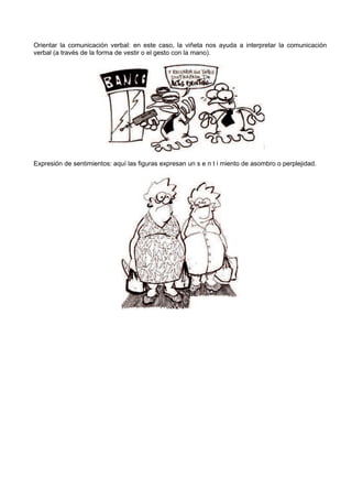 Orientar la comunicación verbal: en este caso, la viñeta nos ayuda a interpretar la comunicación
verbal (a través de la forma de vestir o el gesto con la mano).




Expresión de sentimientos: aquí las figuras expresan un s e n t i miento de asombro o perplejidad.
 
