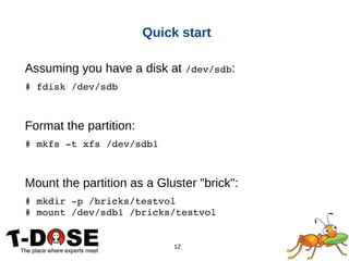 12
Quick start
Assuming you have a disk at /dev/sdb:
# fdisk /dev/sdb
Format the partition:
# mkfs ­t xfs /dev/sdb1
Mount the partition as a Gluster "brick":
# mkdir ­p /bricks/testvol
# mount /dev/sdb1 /bricks/testvol
 