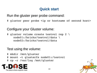 14
Quick start
Run the gluster peer probe command:
# gluster peer probe <ip or hostname of second host>
Configure your Gluster volume:
# gluster volume create testvol rep 2 
    node01:/bricks/testvol/data 
    node02:/bricks/testvol/data
Test using the volume:
# mkdir /mnt/gluster
# mount ­t glusterfs node01:/testvol
# cp ­r /var/log /mnt/gluster
 