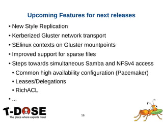 16
● New Style Replication
● Kerberized Gluster network transport
● SElinux contexts on Gluster mountpoints
● Improved support for sparse files
● Steps towards simultaneous Samba and NFSv4 access
● Common high availability configuration (Pacemaker)
● Leases/Delegations
● RichACL
● ...
Upcoming Features for next releases
 