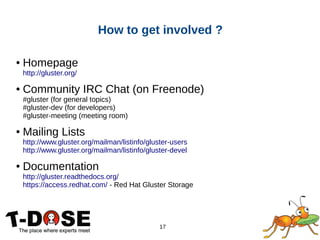 17
How to get involved ?
● Homepage
http://gluster.org/
● Community IRC Chat (on Freenode)
#gluster (for general topics)
#gluster-dev (for developers)
#gluster-meeting (meeting room)
● Mailing Lists
http://www.gluster.org/mailman/listinfo/gluster-users
http://www.gluster.org/mailman/listinfo/gluster-devel
● Documentation
http://gluster.readthedocs.org/
https://access.redhat.com/ - Red Hat Gluster Storage
 