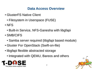 7
● GlusterFS Native Client
● Filesystem in Userspace (FUSE)
● NFS
● Built-in Service, NFS-Ganesha with libgfapi
● SMB/CIFS
● Samba server required (libgfapi based module)
● Gluster For OpenStack (Swift-on-file)
● libgfapi flexible abstracted storage
● Integrated with QEMU, Bareos and others
Data Access Overview
 