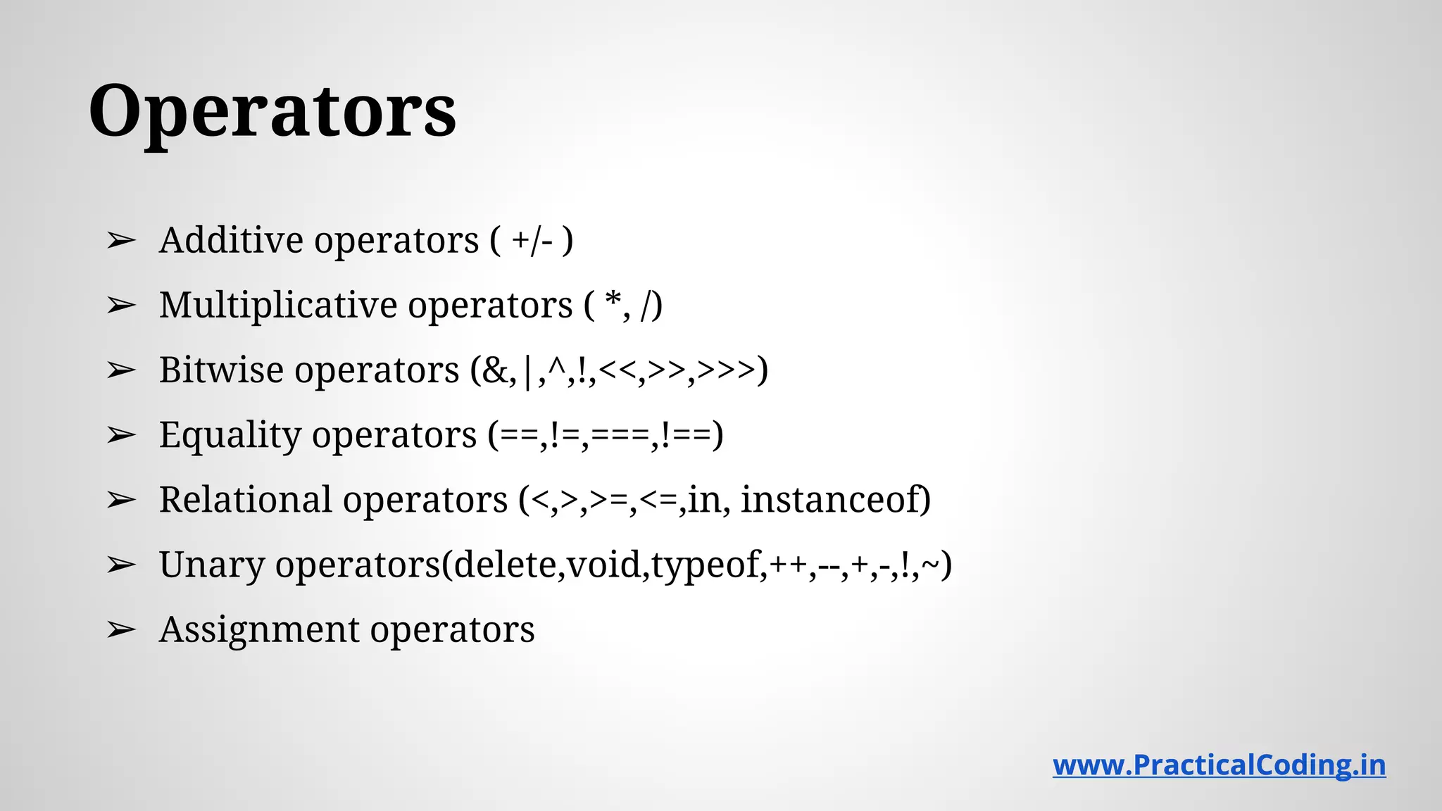 Operators ➢ Additive operators ( +/- ) ➢ Multiplicative operators ( *, /) ➢ Bitwise operators (&,|,^,!,<<,>>,>>>) ➢ Equality operators (==,!=,===,!==) ➢ Relational operators (<,>,>=,<=,in, instanceof) ➢ Unary operators(delete,void,typeof,++,--,+,-,!,~) ➢ Assignment operators www.PracticalCoding.inwww.PracticalCoding.in 