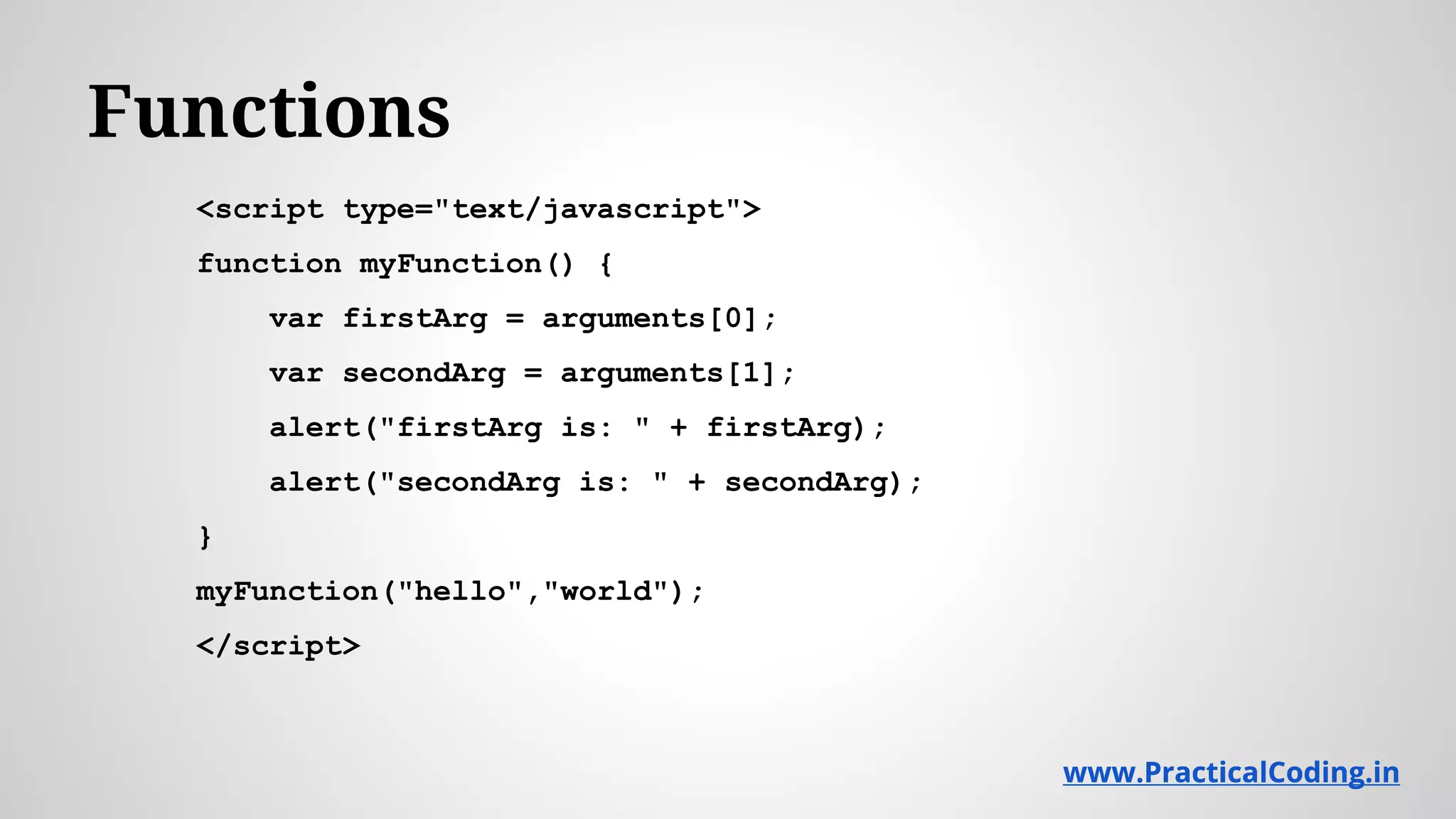 Functions <script type="text/javascript"> function myFunction() { var firstArg = arguments[0]; var secondArg = arguments[1]; alert("firstArg is: " + firstArg); alert("secondArg is: " + secondArg); } myFunction("hello","world"); </script> www.PracticalCoding.inwww.PracticalCoding.in 