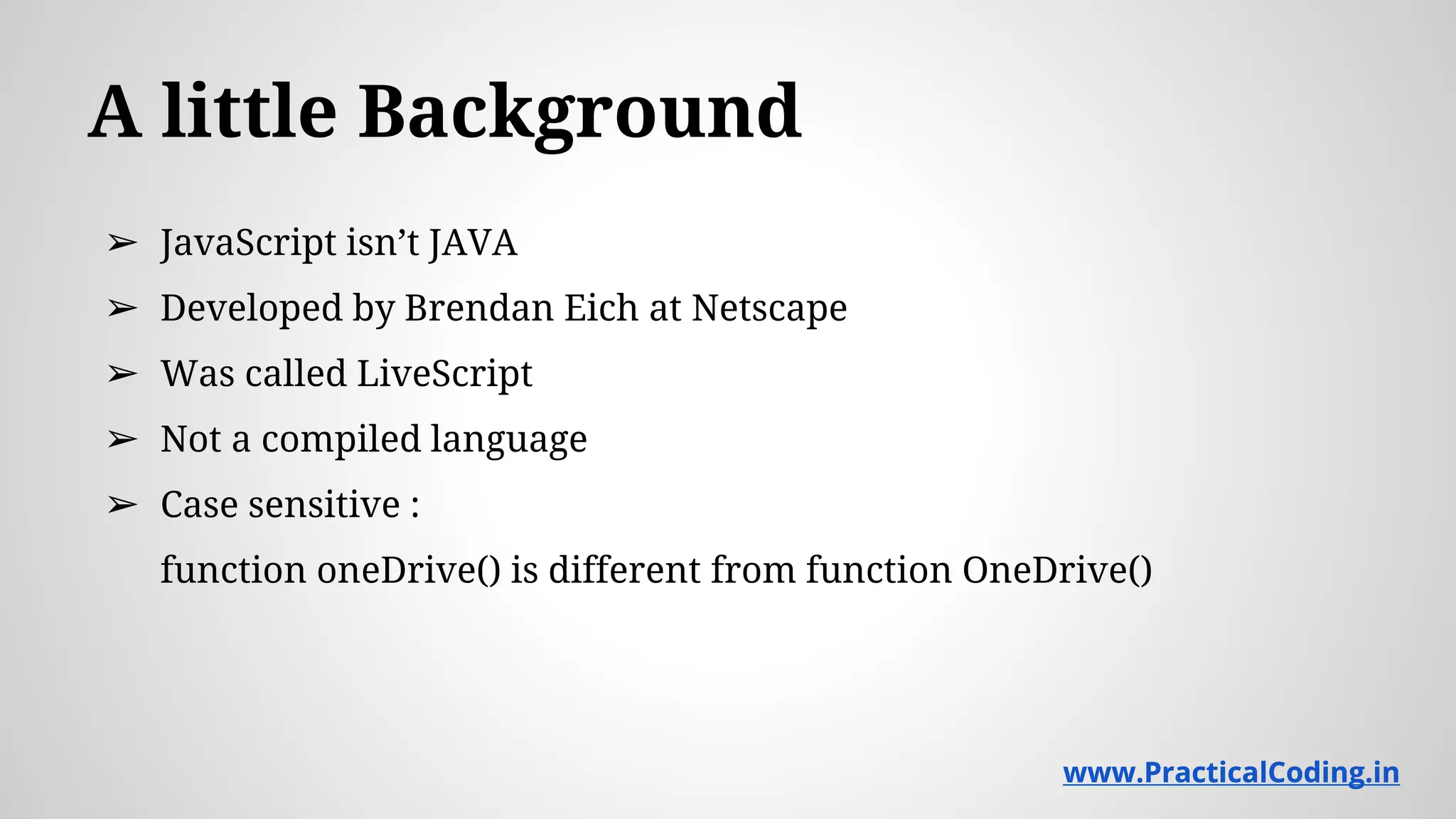 A little Background ➢ JavaScript isn’t JAVA ➢ Developed by Brendan Eich at Netscape ➢ Was called LiveScript ➢ Not a compiled language ➢ Case sensitive : function oneDrive() is different from function OneDrive() www.PracticalCoding.inwww.PracticalCoding.in 