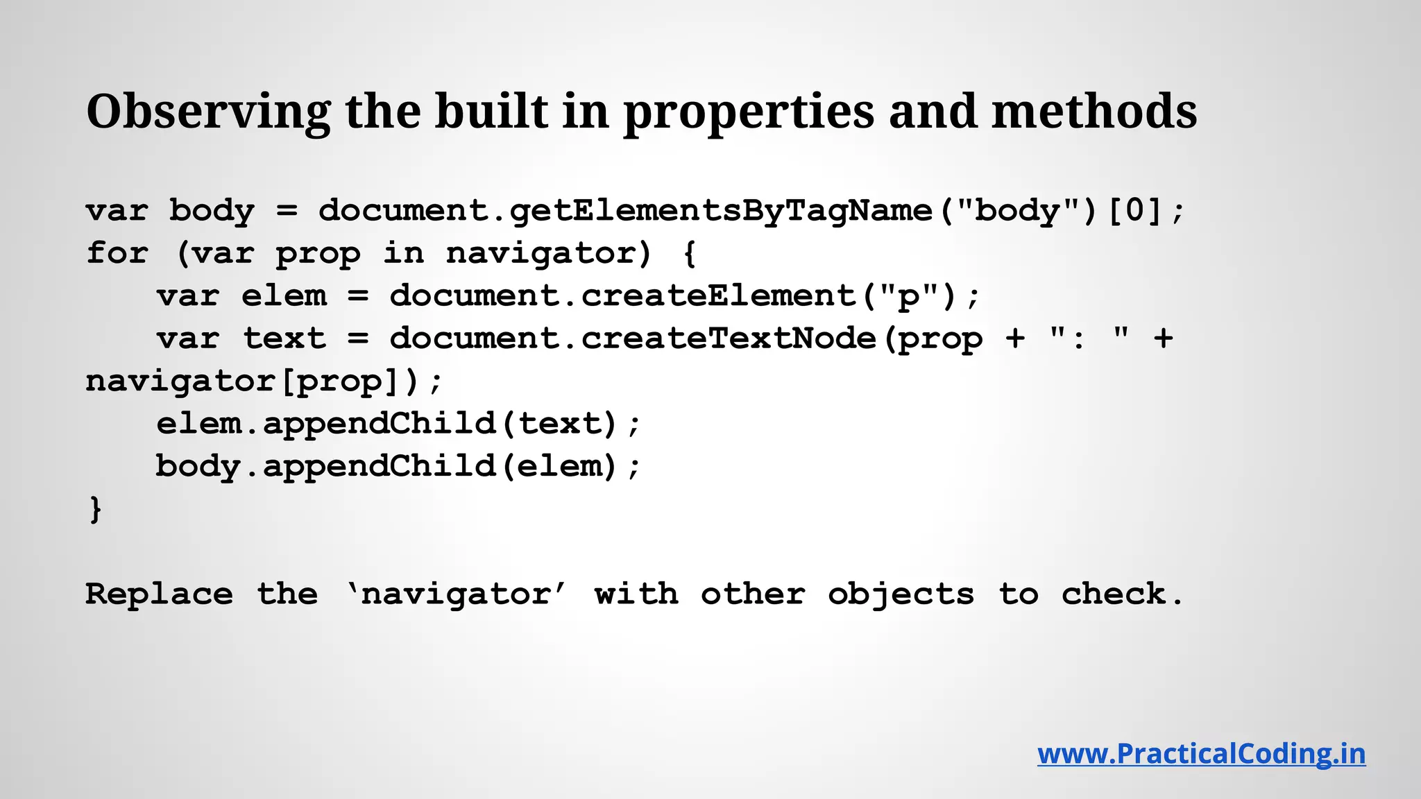 Observing the built in properties and methods var body = document.getElementsByTagName("body")[0]; for (var prop in navigator) { var elem = document.createElement("p"); var text = document.createTextNode(prop + ": " + navigator[prop]); elem.appendChild(text); body.appendChild(elem); } Replace the ‘navigator’ with other objects to check. www.PracticalCoding.inwww.PracticalCoding.in 