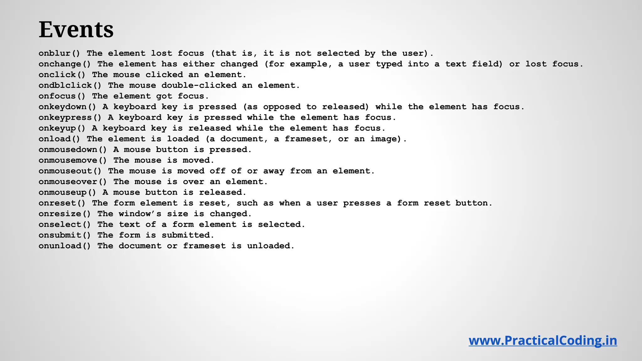 Events onblur() The element lost focus (that is, it is not selected by the user). onchange() The element has either changed (for example, a user typed into a text field) or lost focus. onclick() The mouse clicked an element. ondblclick() The mouse double-clicked an element. onfocus() The element got focus. onkeydown() A keyboard key is pressed (as opposed to released) while the element has focus. onkeypress() A keyboard key is pressed while the element has focus. onkeyup() A keyboard key is released while the element has focus. onload() The element is loaded (a document, a frameset, or an image). onmousedown() A mouse button is pressed. onmousemove() The mouse is moved. onmouseout() The mouse is moved off of or away from an element. onmouseover() The mouse is over an element. onmouseup() A mouse button is released. onreset() The form element is reset, such as when a user presses a form reset button. onresize() The window’s size is changed. onselect() The text of a form element is selected. onsubmit() The form is submitted. onunload() The document or frameset is unloaded. www.PracticalCoding.inwww.PracticalCoding.in 