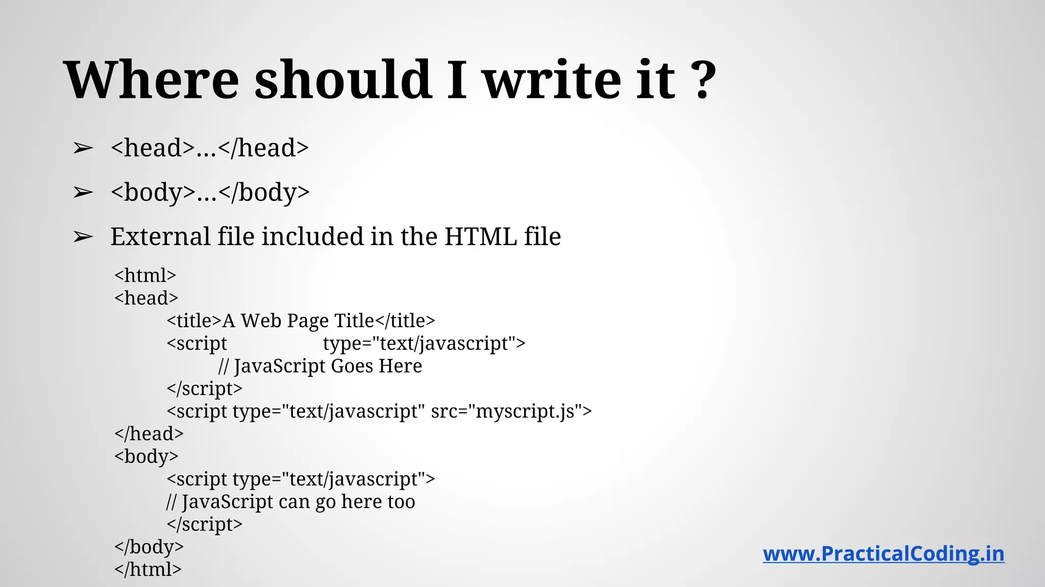Where should I write it ? ➢ <head>...</head> ➢ <body>...</body> ➢ External file included in the HTML file <html> <head> <title>A Web Page Title</title> <script type="text/javascript"> // JavaScript Goes Here </script> <script type="text/javascript" src="myscript.js"> </head> <body> <script type="text/javascript"> // JavaScript can go here too </script> </body> </html> www.PracticalCoding.inwww.PracticalCoding.in 