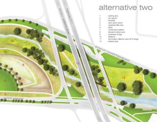 alternative two




                    h
                    h
                    h
                    h
                    hig
                bru
                 r c
                 r c
                 r c


                       hw
                       hw
                       hw
                       hwa
                       h
                   ce
                                                    1        parking area




                      r.
                                                    2        rain garden




                          y7
                          y7
                          y7
                          y 71
                           w
                           w
                           w
                           wa
                           wat
                                                    3        bioswale
                                                    4        open green space




                               k
                               k
                               k s
                               kins

                               /
                               /
                               /
                               /
                               /
                                                    5        vegetated filter strip
                                                    6        plaza




                                    d v
                                    d v
                                    d v
                                    driv
                                                    7        constructed wetland
                                                    8        elevated outlook area




                                        e
                                                    9        pedestrian bridge
                                                    10       wetlands
                                                    11       stormwater collection area off of bridge
    10                                              12       lowland area

                                                 em
                                                   anu
                                                      el c
7                                                         lea
                                                             ver
                                                                      II b
                                                                          oul
                                                                             eva
                                                                                rd

            8                               11




                                                                               12
4
                                                         9

3
swop pa k a
swope parkway
 