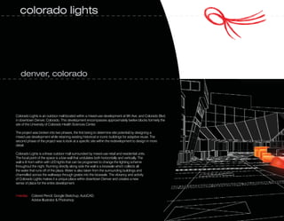 colorado lights




   denver, colorado




Colorado Lights is an outdoor mall located within a mixed-use development at 9th Ave. and Colorado Blvd.
in downtown Denver, Colorado. This development encompasses approximately twelve blocks formerly the
site of the University of Colorado Health Sciences Center.

The project was broken into two phases, the first being to determine site potential by designing a
mixed-use development while retaining existing historical or iconic buildings for adaptive reuse. The
second phase of the project was to look at a specific site within the redevelopment to design in more
detail.

Colorado Lights is a linear outdoor mall surrounded by mixed-use retail and residential units.
The focal point of the space is a low wall that undulates both horizontally and vertically. The
wall is lit from within with LED lights that can be programed to change the lighting scheme
throughout the night. Running directly along side the wall is a bioswale which collects all
the water that runs off of the plaza. Water is also taken from the surrounding buildings and
channelled across the walkways through grates into the bioswale. The vibrancy and activity
of Colorado Lights makes it a unique place within downtown Denver and creates a new
sense of place for the entire development.


media: Colored Pencil, Google Sketchup, AutoCAD,
       Adobe Illustrator & Photoshop
 